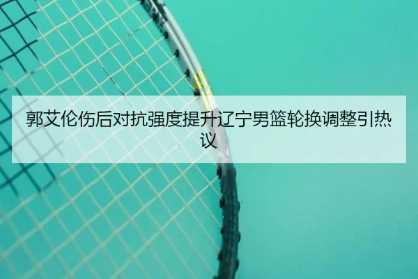 郭艾伦伤后对抗强度提升辽宁男篮轮换调整引热议 - hth.conapp