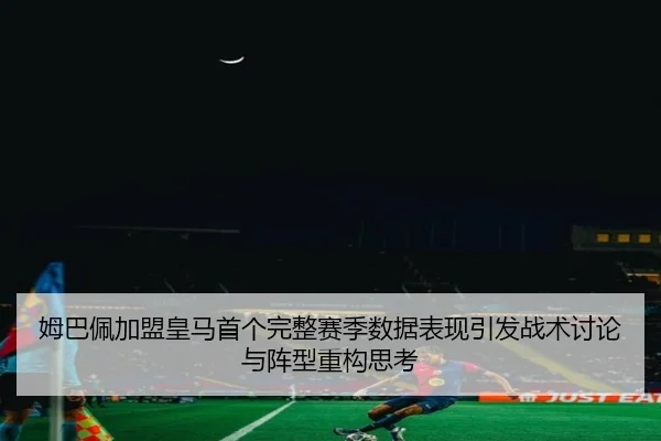 姆巴佩加盟皇马首个完整赛季数据表现引发战术讨论与阵型重构思考 - hth.conapp