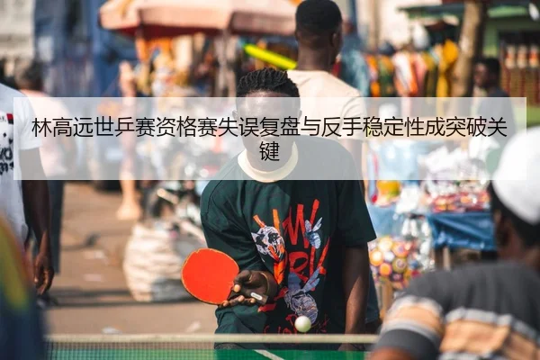 林高远世乒赛资格赛失误复盘与反手稳定性成突破关键 - hth.conapp